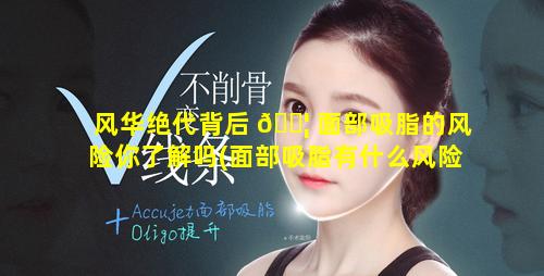 风华绝代背后 🐦 面部吸脂的风险你了解吗(面部吸脂有什么风险和后遗症)